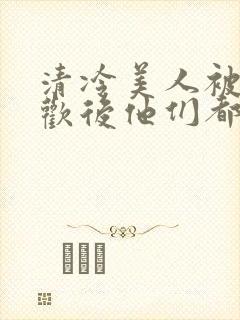 清冷美人被迫承欢后他们都疯了小说