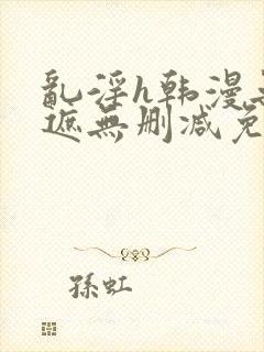 乱淫h韩漫无羞遮无删减免费