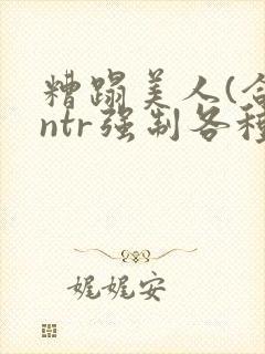 糟蹋美人(合集ntr强制各种美人虐