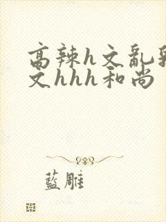 高辣h文乱乳h文hhh和尚