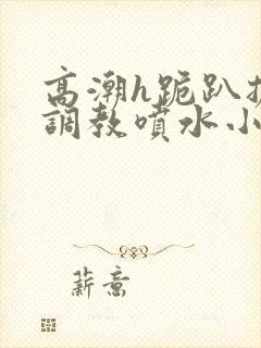 高潮h跪趴扩张调教喷水小叶