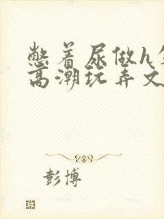 憋着尿做h失禁高潮玩弄文