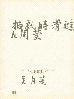 拍戏时滑进去了h周莹