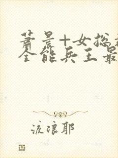 萧晨+女总裁的全能兵王最新更新