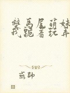 双马尾萌妹子被我跪着玩弄露出白浆