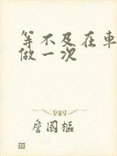 等不及在车里先做一次