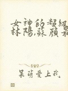 女神的超级赘婿林阳,苏颜最新章节列表