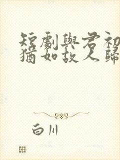 短剧与君初相识犹如故人归免费观看