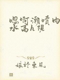 嗯啊潮喷肉失禁水高h视