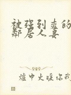 被强到爽的隔壁邻居人妻