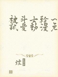 被斗士干～疯狂试爱动漫免费观看