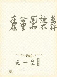 在公厕被万人C尿里面不许漏出来