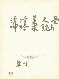 清冷美人受屈辱呻吟求饶h