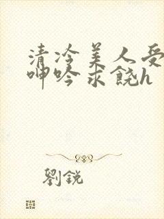 清冷美人受屈辱呻吟求饶h