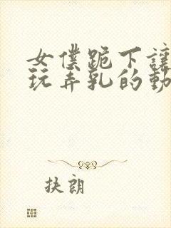 女仆跪下让主人玩弄乳的动漫