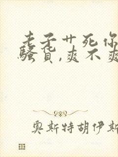 老子艹死你,小骚货,爽不爽