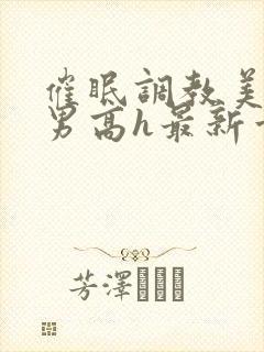 催眠调教美人男男高h最新章节列表