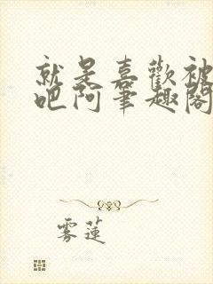 就是喜欢被他啊吧阿笔趣阁