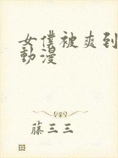 女仆被爽到流片动漫