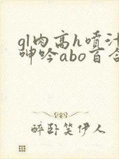 gl肉高h喷汁呻吟abo百合