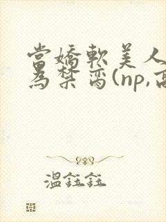 当娇软美人被囚为禁脔(np,高h)