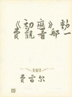 《初恋》动漫免费观看哪一集最炸裂