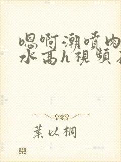 嗯啊潮喷肉失禁水高h视频在线播放