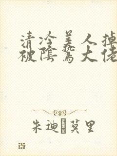 清冷美人掉马后被阴鸷大佬疼宠小说免费阅读