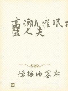 高潮h催眠攻雌堕人夫