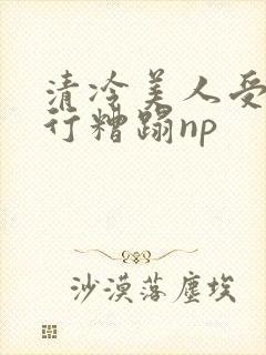 清冷美人受被强行糟蹋np