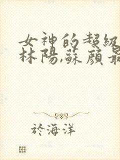 女神的超级赘婿林阳,苏颜最新版封面