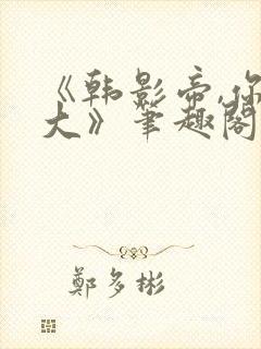 《韩影帝,你真大》笔趣阁小说