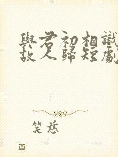 与君初相识犹如故人归短剧免费观看