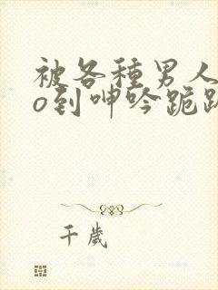 被各种男人cao到呻吟跪趴h小说