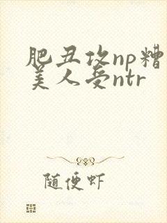 肥丑攻np糟蹋美人受ntr