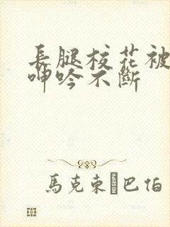 长腿校花被啪的呻吟不断