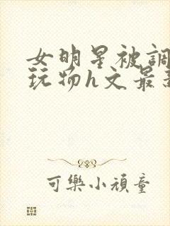 女明星被调教成玩物h文最新章节