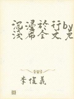 沉浸于行by顾浅希全文免费阅读笔趣阁