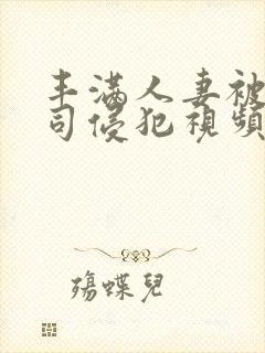 丰满人妻被夫上司侵犯视频