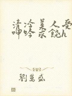 清冷美人受屈辱呻吟求饶h