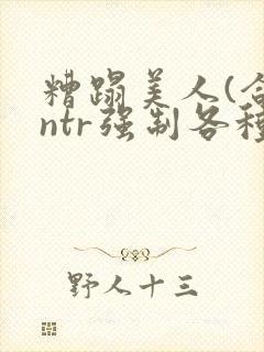 糟蹋美人(合集ntr强制各种美人虐