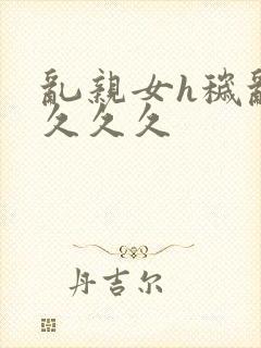 乱亲女h秽乱长久久久