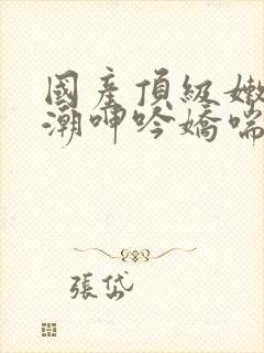 国产顶级嫩模高潮呻吟娇喘安视频