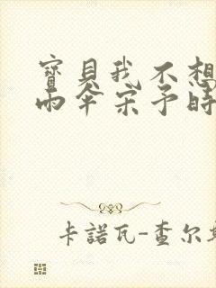 宝贝我不想带小雨伞宋予时