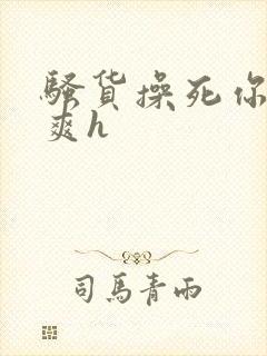 骚货操死你爽不爽h