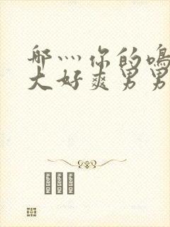 哪灬你的鸣巴好大好爽男男