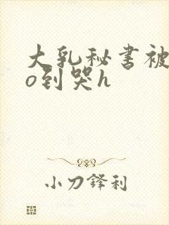 大乳秘书被cao到哭h