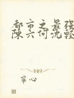 都市之最强狂兵陈六何沈轻舞免费