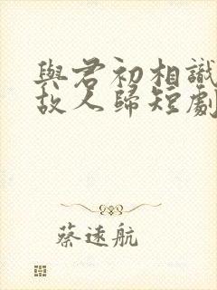 与君初相识犹如故人归短剧