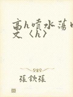 高h喷水荡肉欲文〈h〉